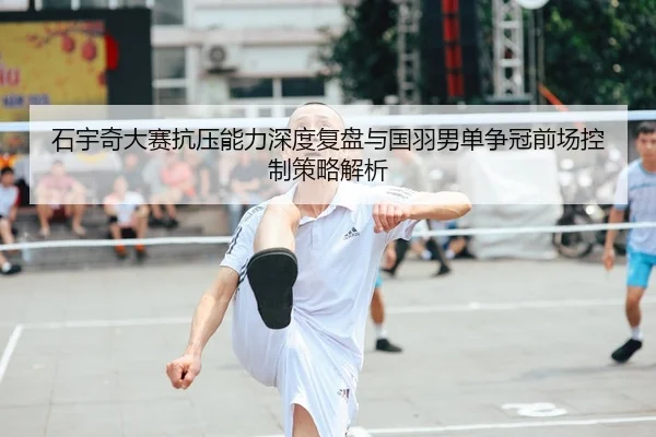 石宇奇大赛抗压能力深度复盘与国羽男单争冠前场控制策略解析