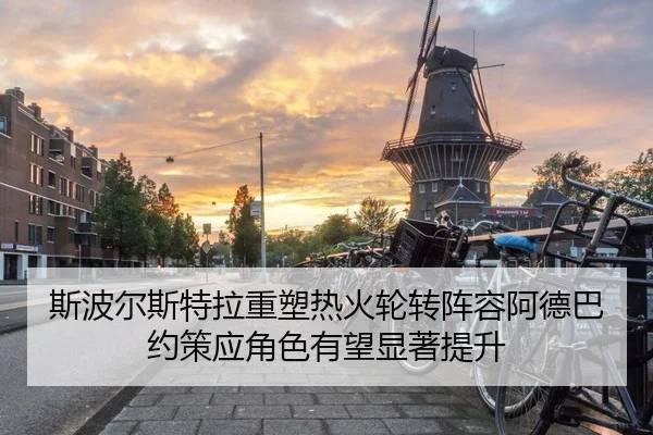 斯波尔斯特拉重塑热火轮转阵容阿德巴约策应角色有望显著提升