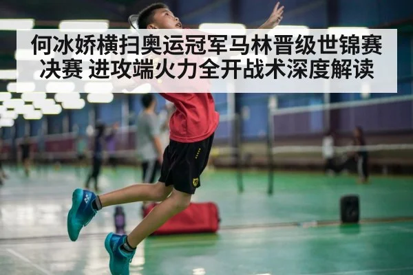 何冰娇横扫奥运冠军马林晋级世锦赛决赛 进攻端火力全开战术深度解读