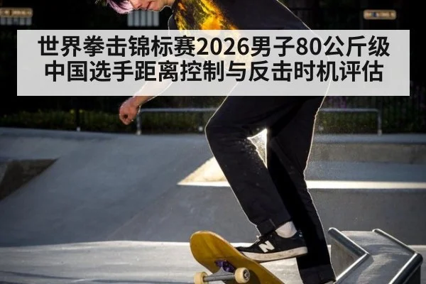 世界拳击锦标赛2026男子80公斤级中国选手距离控制与反击时机评估